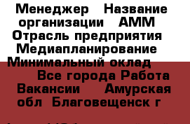 Менеджер › Название организации ­ АММ › Отрасль предприятия ­ Медиапланирование › Минимальный оклад ­ 30 000 - Все города Работа » Вакансии   . Амурская обл.,Благовещенск г.